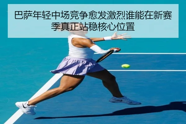 巴萨年轻中场竞争愈发激烈谁能在新赛季真正站稳核心位置